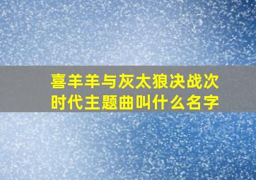 喜羊羊与灰太狼决战次时代主题曲叫什么名字