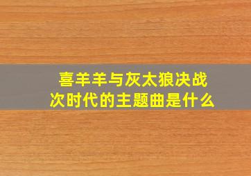 喜羊羊与灰太狼决战次时代的主题曲是什么