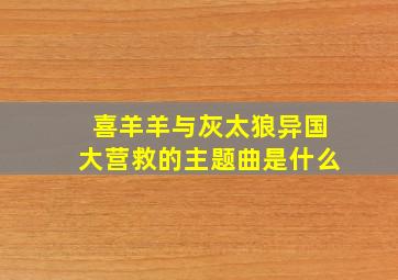 喜羊羊与灰太狼异国大营救的主题曲是什么