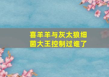 喜羊羊与灰太狼细菌大王控制过谁了