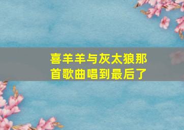 喜羊羊与灰太狼那首歌曲唱到最后了