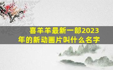 喜羊羊最新一部2023年的新动画片叫什么名字