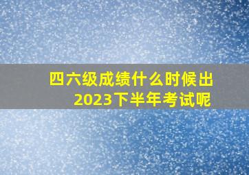 四六级成绩什么时候出2023下半年考试呢