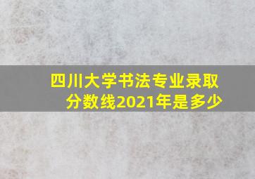 四川大学书法专业录取分数线2021年是多少