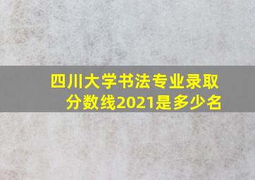 四川大学书法专业录取分数线2021是多少名