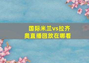 国际米兰vs拉齐奥直播回放在哪看