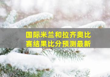 国际米兰和拉齐奥比赛结果比分预测最新