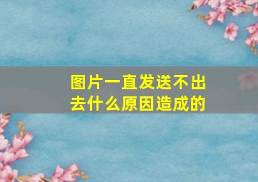 图片一直发送不出去什么原因造成的