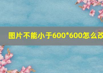 图片不能小于600*600怎么改