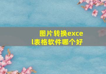 图片转换excel表格软件哪个好