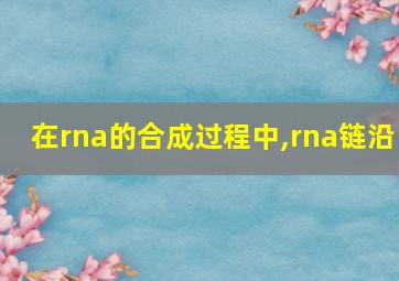 在rna的合成过程中,rna链沿