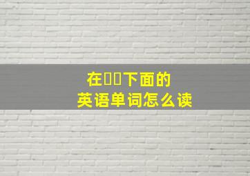 在⋯⋯下面的英语单词怎么读