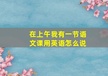 在上午我有一节语文课用英语怎么说