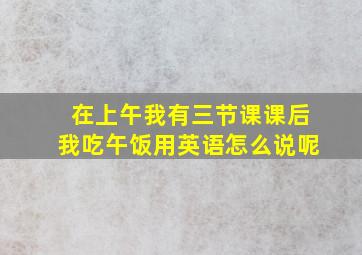 在上午我有三节课课后我吃午饭用英语怎么说呢