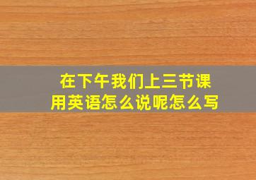 在下午我们上三节课用英语怎么说呢怎么写