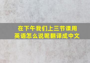 在下午我们上三节课用英语怎么说呢翻译成中文