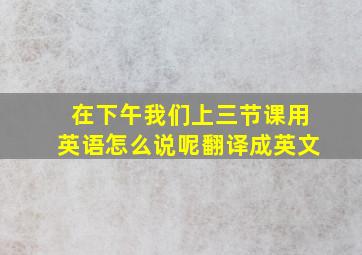 在下午我们上三节课用英语怎么说呢翻译成英文