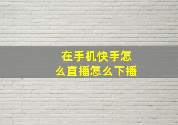 在手机快手怎么直播怎么下播