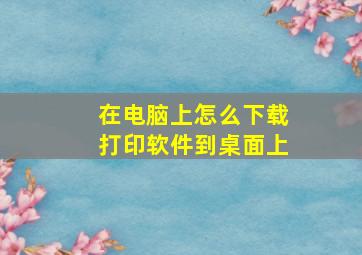 在电脑上怎么下载打印软件到桌面上