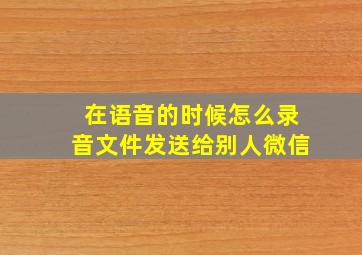 在语音的时候怎么录音文件发送给别人微信