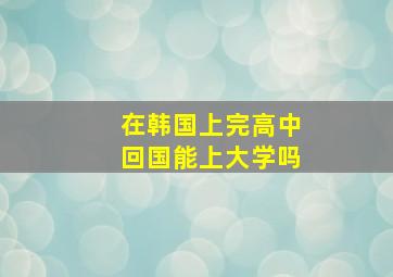 在韩国上完高中回国能上大学吗