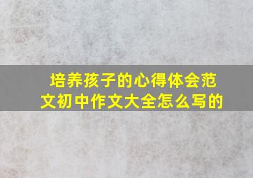 培养孩子的心得体会范文初中作文大全怎么写的