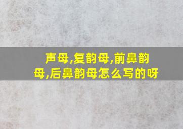 声母,复韵母,前鼻韵母,后鼻韵母怎么写的呀