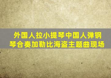 外国人拉小提琴中国人弹钢琴合奏加勒比海盗主题曲现场