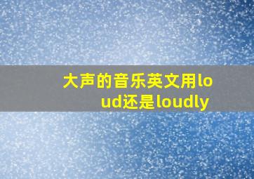 大声的音乐英文用loud还是loudly