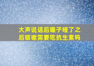 大声说话后嗓子哑了之后咳嗽需要吃抗生素吗