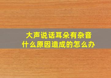 大声说话耳朵有杂音什么原因造成的怎么办