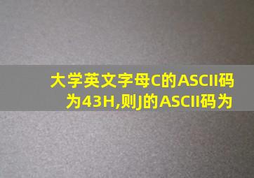 大学英文字母C的ASCII码为43H,则J的ASCII码为