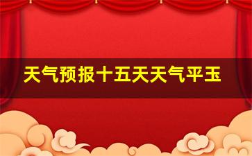 天气预报十五天天气平玉