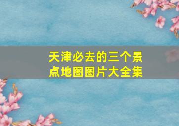 天津必去的三个景点地图图片大全集