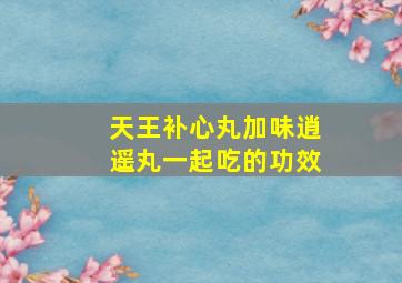 天王补心丸加味逍遥丸一起吃的功效