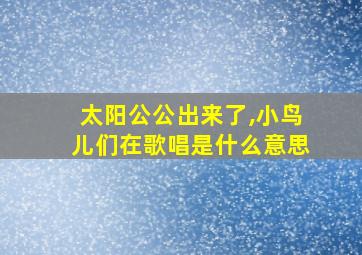 太阳公公出来了,小鸟儿们在歌唱是什么意思