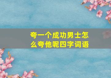 夸一个成功男士怎么夸他呢四字词语