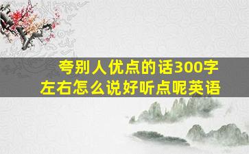 夸别人优点的话300字左右怎么说好听点呢英语