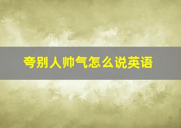 夸别人帅气怎么说英语