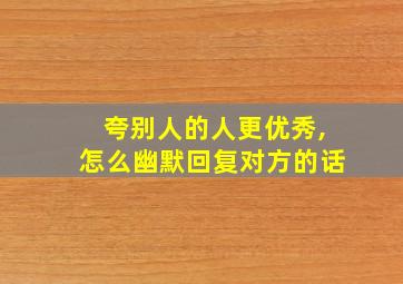 夸别人的人更优秀,怎么幽默回复对方的话