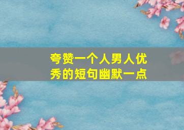 夸赞一个人男人优秀的短句幽默一点