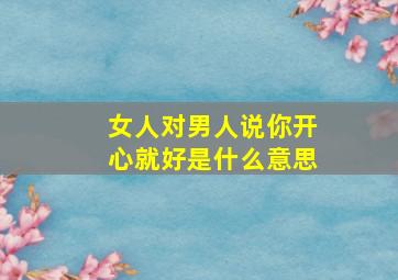 女人对男人说你开心就好是什么意思