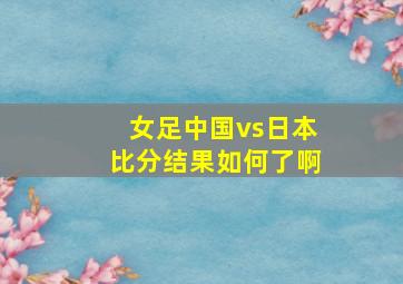 女足中国vs日本比分结果如何了啊