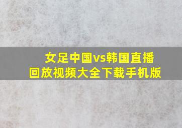 女足中国vs韩国直播回放视频大全下载手机版