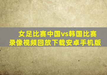 女足比赛中国vs韩国比赛录像视频回放下载安卓手机版