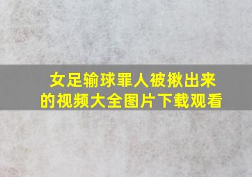 女足输球罪人被揪出来的视频大全图片下载观看