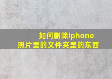 如何删除iphone照片里的文件夹里的东西