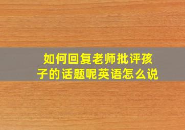 如何回复老师批评孩子的话题呢英语怎么说