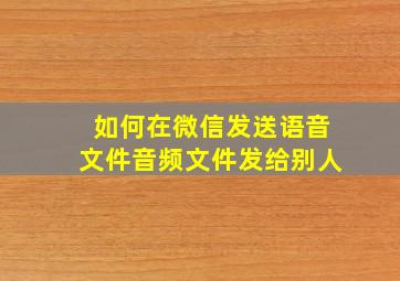 如何在微信发送语音文件音频文件发给别人