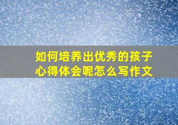 如何培养出优秀的孩子心得体会呢怎么写作文